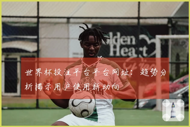 世界杯投注平台平台网址:趋势分析揭示用户使用新动向