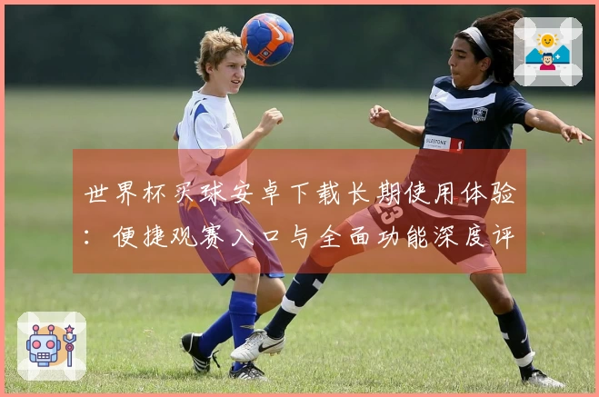 世界杯买球安卓下载长期使用体验：便捷观赛入口与全面功能深度评测